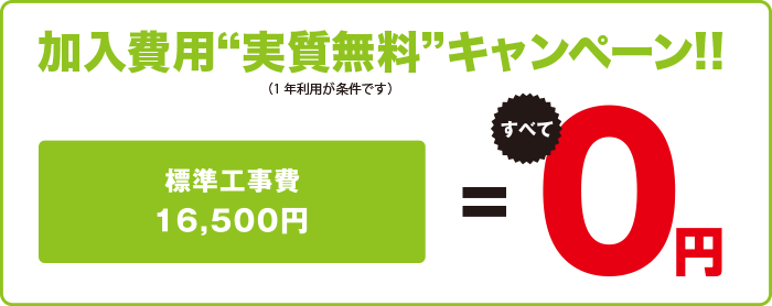 加入費用“実質無料”キャンペーン!!（1年利用が条件です）／標準工事費　すべて0円！／※1年未満の解約は解除料として工事費開通工事費にかかった工事費用を「残りの利用月数/12ヶ月」を乗じた工事残債をご請求します。