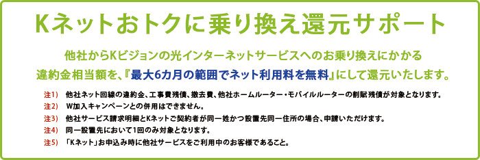 Kネットおトクに乗り換え還元サポート! 他社からKビジョンの光インターネットサービスへのお乗り換えにかかる違約金相当額を、『最大6カ月の範囲でネット利用料を無料』にして還元いたします。