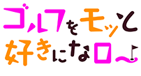ゴルフをモッと好きになロー！