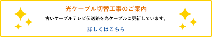 光ケーブル切替工事のご案内／古いケーブルテレビ伝送路を光ケーブルに更新しています。詳しくはこちら
